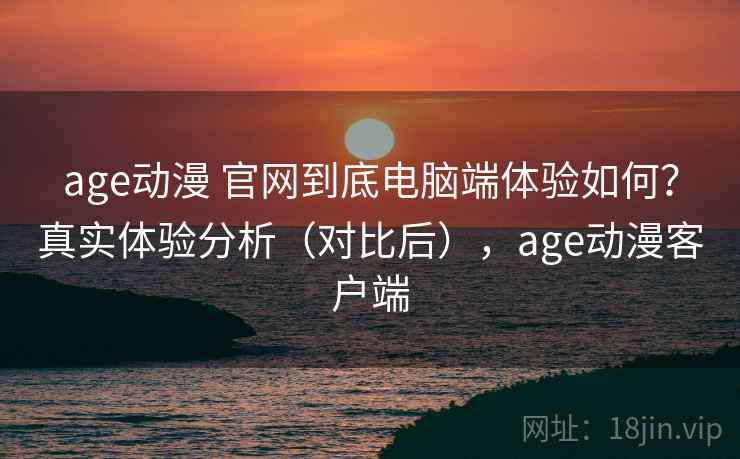 age动漫 官网到底电脑端体验如何？真实体验分析（对比后），age动漫客户端