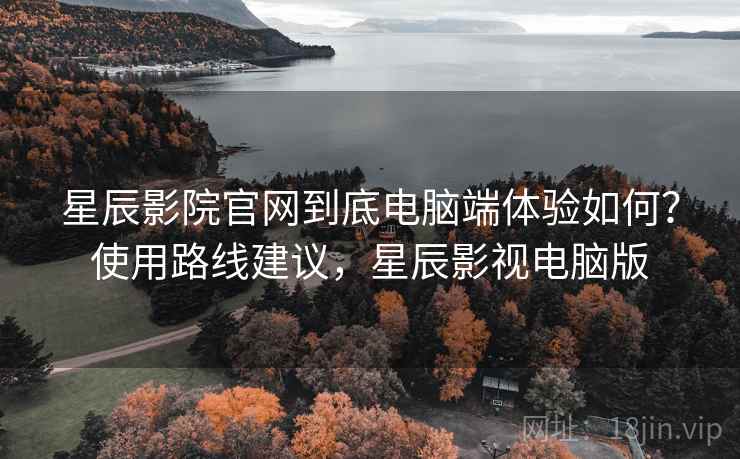 星辰影院官网到底电脑端体验如何？使用路线建议，星辰影视电脑版