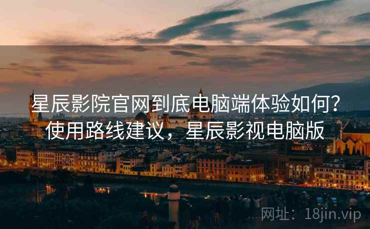 星辰影院官网到底电脑端体验如何？使用路线建议，星辰影视电脑版