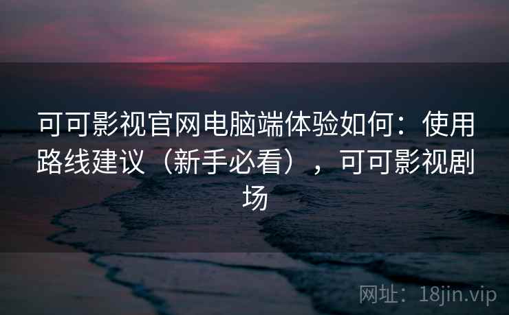 可可影视官网电脑端体验如何：使用路线建议（新手必看），可可影视剧场