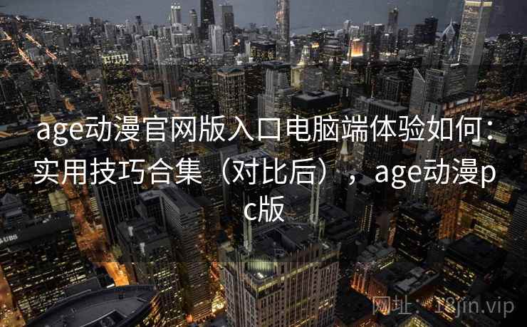 age动漫官网版入口电脑端体验如何：实用技巧合集（对比后），age动漫pc版