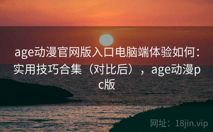 age动漫官网版入口电脑端体验如何：实用技巧合集（对比后），age动漫pc版