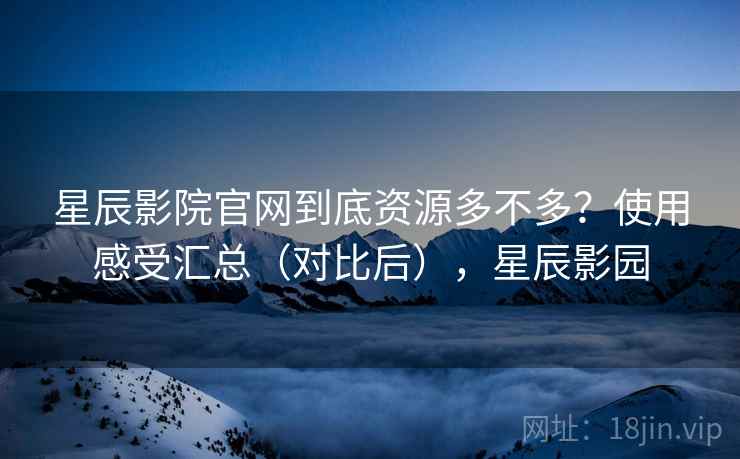 星辰影院官网到底资源多不多？使用感受汇总（对比后），星辰影园