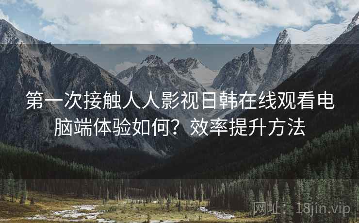 第一次接触人人影视日韩在线观看电脑端体验如何？效率提升方法