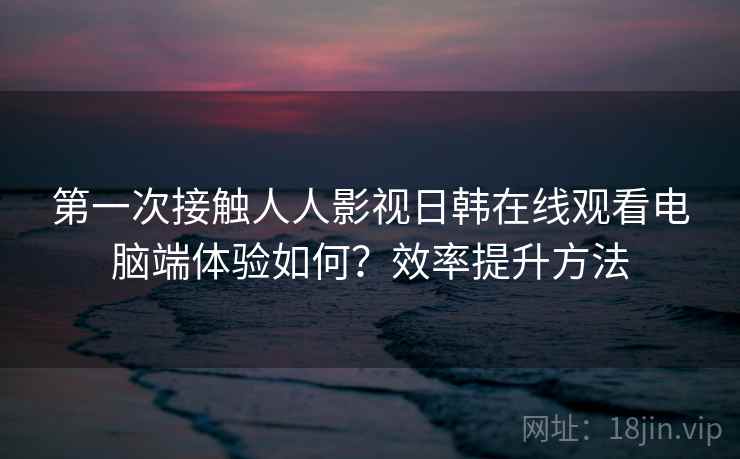第一次接触人人影视日韩在线观看电脑端体验如何？效率提升方法