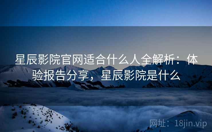 星辰影院官网适合什么人全解析：体验报告分享，星辰影院是什么