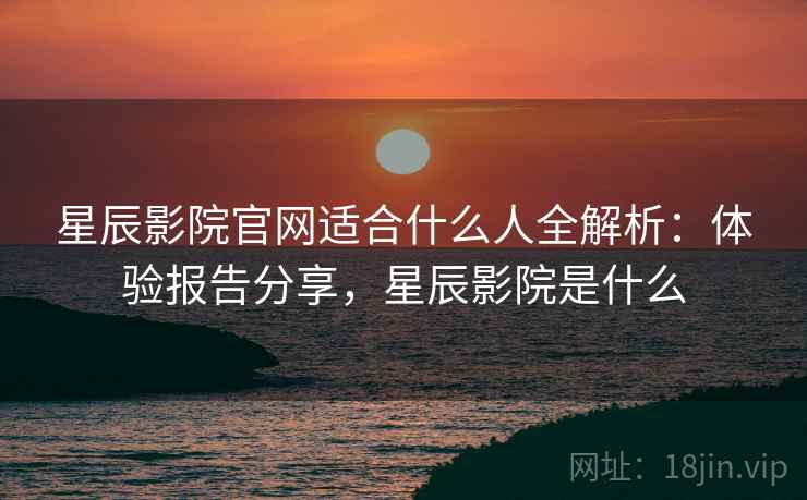 星辰影院官网适合什么人全解析：体验报告分享，星辰影院是什么