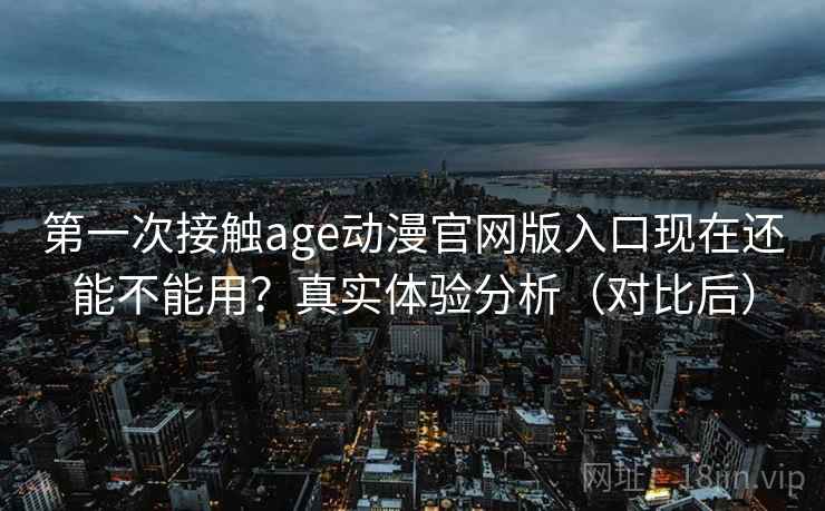 第一次接触age动漫官网版入口现在还能不能用？真实体验分析（对比后）