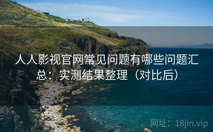 人人影视官网常见问题有哪些问题汇总：实测结果整理（对比后）