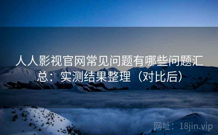 人人影视官网常见问题有哪些问题汇总：实测结果整理（对比后）