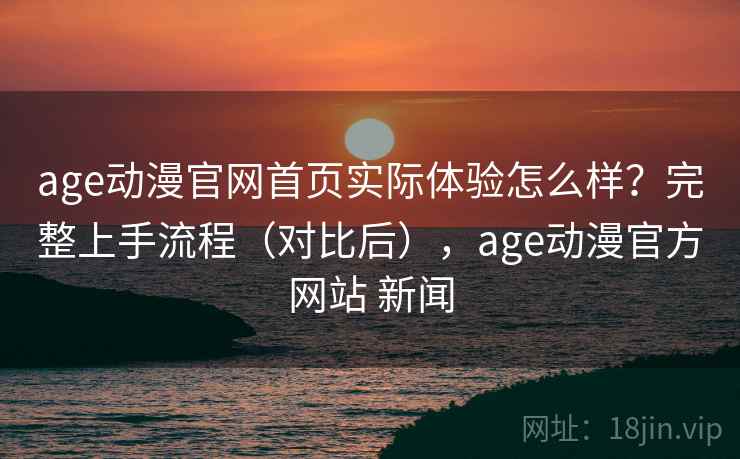 age动漫官网首页实际体验怎么样？完整上手流程（对比后），age动漫官方网站 新闻