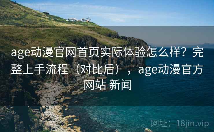 age动漫官网首页实际体验怎么样？完整上手流程（对比后），age动漫官方网站 新闻