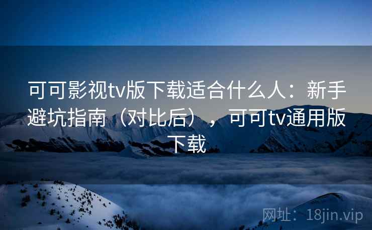 可可影视tv版下载适合什么人：新手避坑指南（对比后），可可tv通用版下载