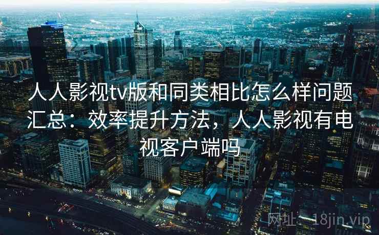 人人影视tv版和同类相比怎么样问题汇总：效率提升方法，人人影视有电视客户端吗