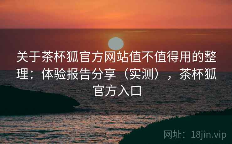 关于茶杯狐官方网站值不值得用的整理：体验报告分享（实测），茶杯狐官方入口
