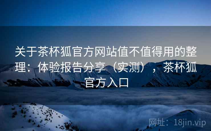 关于茶杯狐官方网站值不值得用的整理：体验报告分享（实测），茶杯狐官方入口