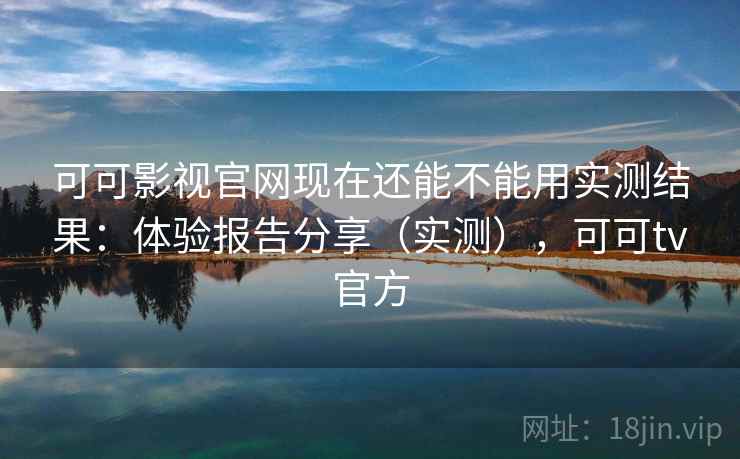 可可影视官网现在还能不能用实测结果：体验报告分享（实测），可可tv官方