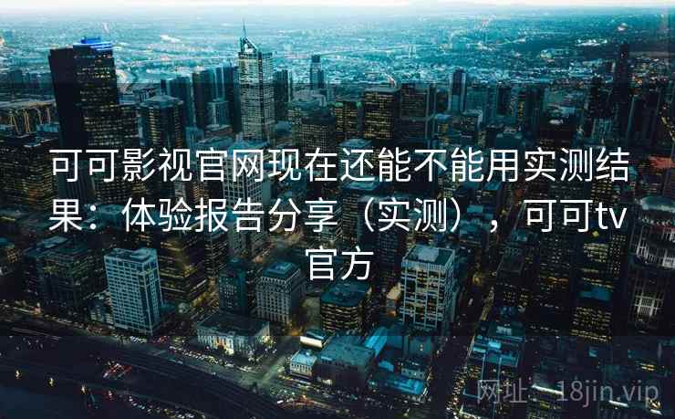 可可影视官网现在还能不能用实测结果：体验报告分享（实测），可可tv官方